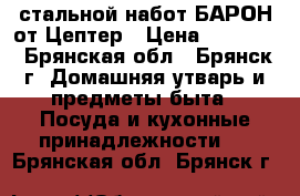 стальной набот БАРОН от Цептер › Цена ­ 45 900 - Брянская обл., Брянск г. Домашняя утварь и предметы быта » Посуда и кухонные принадлежности   . Брянская обл.,Брянск г.